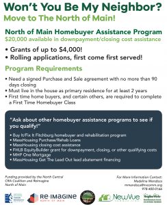 Won’t You Be My Neighbor? Move to the North of Main! North of Main Homebuyer Assistance Program. $20,000 available in downpayment/closing cost assistance. Grants of up to $4,000! Rolling applications: First come, first served! Program Requirements: Need a signed purchase and sale agreement with no more than 90 days closing. Must live in the house as primary residence for at least 2 years. First time home buyers, and certain others, are required to complete a First Time Homebuyer Class. “Ask about other homebuyer assistance programs to see if you qualify!” Buy It/Fix It Fitchburg homebuyer and rehabilitation program. MassHousing Purchase/Rehab Loans. MassHousing closing cost assistance. FHLB EquityBuilder grant for downpayment, closing, or other qualifying costs. MHP One Mortgage. MassHousing Get The Lead Out lead abatement financing. For more information contact Madeline Mendoza. 978-400-0166. mmendoza@nvcomm.org.