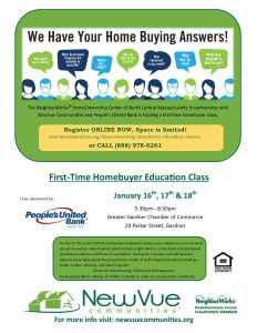 The NeighborWorks® HomeOwnership Center of North Central Massachusetts in partnership with NewVue Communities is hosting a first time homebuyer class. Register ONLINE NOW, Space is limited! newvuecommunites.org/home-ownership/homebuyer-education-classes or CALL 888-978-6261. First-Time HomeBuyer Education Class. January 16, 17, & 18. 5:30 to 8:30 PM. The fee for the class is $50. During the 3 sessions you will have the opportunity to learn about the process from a team of staff and guest speakers including a vendor, realtor, attorney, and home inspector. Classes are MassHousing, CHAPA, and HUD approved. Participants MUST attend all 3 CLASSES.