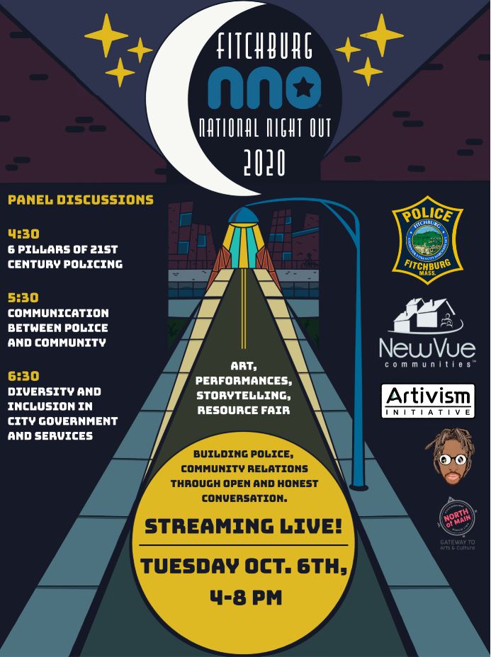 Fitchburg National Night Out 2020. Panel Discussions. 4:30: 6 Pillars of 21st Century Policing. 5:30: Communication Between Police and Community. 6:30: Diversity and Inclusion in City Government and Services. Art, Performances, Storytelling, Resource Fair. Building police, community relations through open and honest conversation. Streaming Live! Tuesday, October 6, 4 to 8 PM.