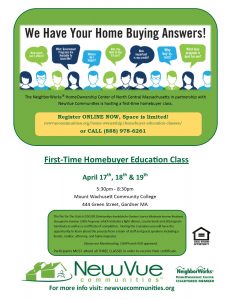 The NeighborWorks® HomeOwnership Center of North Central Massachusetts in partnership with NewVue Communities is hosting a first time homebuyer class. Register ONLINE NOW, Space is limited! newvuecommunites.org/home-ownership/homebuyer-education-classes or CALL 888-978-6261. First-Time HomeBuyer Education Class. April 17, 18, & 19. 5:30 to 8:30 PM. The fee for the class is $50. During the 3 sessions you will have the opportunity to learn about the process from a team of staff and guest speakers including a vendor, realtor, attorney, and home inspector. Classes are MassHousing, CHAPA, and HUD approved. Participants MUST attend all 3 CLASSES.