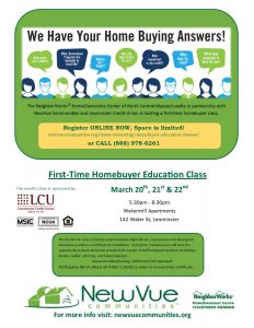 The NeighborWorks® HomeOwnership Center of North Central Massachusetts in partnership with NewVue Communities is hosting a first time homebuyer class. Register ONLINE NOW, Space is limited! newvuecommunites.org/home-ownership/homebuyer-education-classes or CALL 888-978-6261. First-Time HomeBuyer Education Class. March 20, 21, & 22. 5:30 to 8:30 PM. The fee for the class is $50. During the 3 sessions you will have the opportunity to learn about the process from a team of staff and guest speakers including a vendor, realtor, attorney, and home inspector. Classes are MassHousing, CHAPA, and HUD approved. Participants MUST attend all 3 CLASSES.