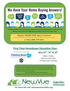 The NeighborWorks® HomeOwnership Center of North Central Massachusetts in partnership with NewVue Communities is hosting a first time homebuyer class. Register ONLINE NOW, Space is limited! newvuecommunites.org/home-ownership/homebuyer-education-classes or CALL 888-978-6261. First-Time HomeBuyer Education Class. May 22, 23, & 24. 5:30 to 8:30 PM. The fee for the class is $50. During the 3 sessions you will have the opportunity to learn about the process from a team of staff and guest speakers including a vendor, realtor, attorney, and home inspector. Classes are MassHousing, CHAPA, and HUD approved. Participants MUST attend all 3 CLASSES.