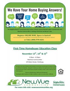 The NeighborWorks® HomeOwnership Center of North Central Massachusetts in partnership with NewVue Communities is hosting a first time homebuyer class. Register ONLINE NOW, Space is limited! newvuecommunites.org/home-ownership/homebuyer-education-classes or CALL 888-978-6261. First-Time HomeBuyer Education Class. November 13, 14, & 15. 5:30 to 8:30 PM. NewVue Communities, 470 Main Street, Fitchburg. The fee for the class is $50. During the 3 sessions you will have the opportunity to learn about the process from a team of staff and guest speakers including a vendor, realtor, attorney, and home inspector. Classes are MassHousing, CHAPA, and HUD approved. Participants MUST attend all 3 CLASSES.