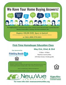The NeighborWorks® HomeOwnership Center of North Central Massachusetts in partnership with NewVue Communities is hosting a first time homebuyer class. Register ONLINE NOW, Space is limited! newvuecommunites.org/home-ownership/homebuyer-education-classes or CALL 888-978-6261. First-Time HomeBuyer Education Class. May 21, 22, & 23. 5:30 to 8:30 PM. NewVue Communities, 470 Main Street, Fitchburg. The fee for the class is $50. During the 3 sessions you will have the opportunity to learn about the process from a team of staff and guest speakers including a vendor, realtor, attorney, and home inspector. Classes are MassHousing, CHAPA, and HUD approved. Participants MUST attend all 3 CLASSES.