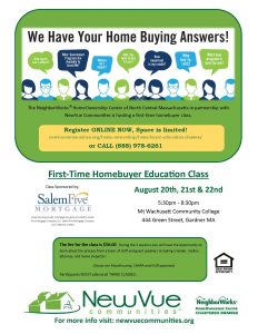 The NeighborWorks® HomeOwnership Center of North Central Massachusetts in partnership with NewVue Communities is hosting a first time homebuyer class. Register ONLINE NOW, Space is limited! newvuecommunites.org/home-ownership/homebuyer-education-classes or CALL 888-978-6261. First-Time HomeBuyer Education Class. August 20th, 21st, & 22nd. 5:30 to 8:30 PM. Mount Wachusett Community College. The fee for the class is $50. During the 3 sessions you will have the opportunity to learn about the process from a team of staff and guest speakers including a vendor, realtor, attorney, and home inspector. Classes are MassHousing, CHAPA, and HUD approved. Participants MUST attend all 3 CLASSES. Learn more about Down Payment Assistance Programs. This month’s program is sponsored by SalemFive Mortgage