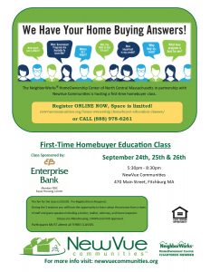 The NeighborWorks® HomeOwnership Center of North Central Massachusetts in partnership with NewVue Communities is hosting a first time homebuyer class. Register ONLINE NOW, Space is limited! newvuecommunites.org/home-ownership/homebuyer-education-classes or CALL 888-978-6261. First-Time HomeBuyer Education Class. September 24th, 25th, & 26th. 5:30 to 8:30 PM. NewVue Communities, 470 Main Street, Fitchburg. The fee for the class is $50. During the 3 sessions you will have the opportunity to learn about the process from a team of staff and guest speakers including a vendor, realtor, attorney, and home inspector. Classes are MassHousing, CHAPA, and HUD approved. Participants MUST attend all 3 CLASSES. Learn more about Down Payment Assistance Programs. This month’s program is sponsored by Enterprise Bank