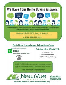The NeighborWorks® HomeOwnership Center of North Central Massachusetts in partnership with NewVue Communities is hosting a first time homebuyer class. Register ONLINE NOW, Space is limited! newvuecommunites.org/home-ownership/homebuyer-education-classes or CALL 888-978-6261. First-Time HomeBuyer Education Class. December 15th, 16th, & 17th. 5:30 to 8:30 PM. NewVue Communities, 470 Main Street, Fitchburg. The fee for the class is $50. During the 3 sessions you will have the opportunity to learn about the process from a team of staff and guest speakers including a vendor, realtor, attorney, and home inspector. Classes are MassHousing, CHAPA, and HUD approved. Participants MUST attend all 3 CLASSES. Learn more about Down Payment Assistance Programs. This month’s program is sponsored by TD Bank