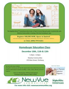The NeighborWorks® HomeOwnership Center of North Central Massachusetts in partnership with NewVue Communities is hosting a first time homebuyer class. Register ONLINE NOW, Space is limited! newvuecommunites.org/home-ownership/homebuyer-education-classes or CALL 888-978-6261. HomeBuyer Education Class. December 10th, 11th, & 12th. 5:30 to 8:30 PM. NewVue Communities, 470 Main Street, Fitchburg. The fee for the class is $50. During the 3 sessions you will have the opportunity to learn about the process from a team of staff and guest speakers including a vendor, realtor, attorney, and home inspector. Classes are MassHousing, CHAPA, and HUD approved. Participants MUST attend all 3 CLASSES. Learn more about Down Payment Assistance Programs. This month’s program is sponsored by People’s United Bank.