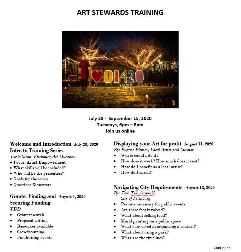 Art Stewards Training. July 28 to September 15, 2020. Tuesdays, 6 PM to 8 PM, join us online. Welcome and Introduction Intro to Training Series. July 28, 2020. By: Jessie Olson, Fitchburg Art Museum. Focus: artist empowerment, What skills will be included? Who will be the presenters? Goals for the series, questions and answers. Grants: Finding and Securing Funding. August 4, 2020. TBD. Grant research, proposal writing, resources available, crowdsourcing, fundraising events. Displaying Your Art for Profit. August 11, 2020. By: Eugene Finney, Local artist and curator. Where could I do it? How does it work? How much does it cost? How do I benefit as a local artist? How do I enroll? Navigating City Requirements. August 18, 2020. By: Tom Tskwierawski, City of Fitchburg. Permits necessary for public events, Are there fees involved? What about selling food? Mural painting on a public space, What’s involved in organizing a concert? What about using a park? What are the timelines?