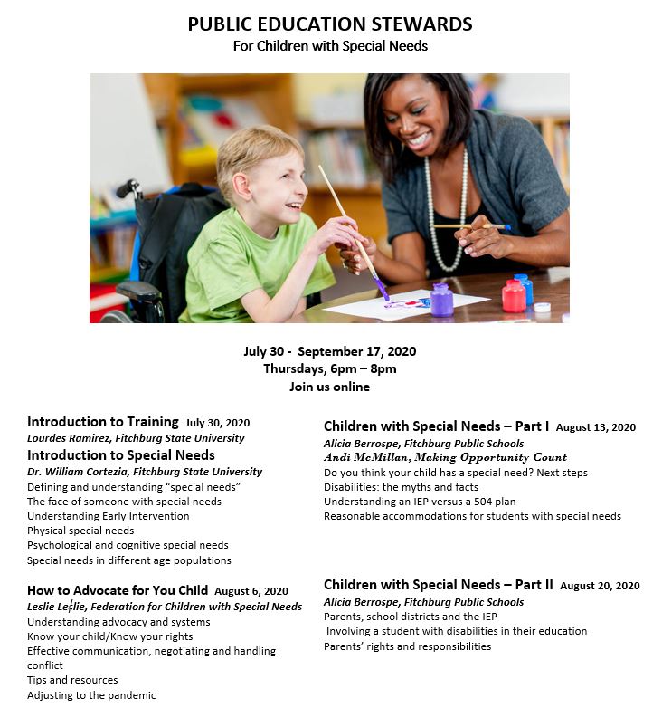 Public Education Stewards for Children with Special Needs. July 30 to September 17, 2020. Thursdays, 6 PM to 8 PM. Join us online. Introduction to Training. July 30, 2020. Lourdes Ramirez, Fitchburg State University. Introduction to Special Needs. Dr. William Cortezia, Fitchburg State University. Defining and understanding “special needs.” The face of someone with special needs. Understanding early intervention. Physical special needs. Psychological and cognitive special needs. Special needs in different age populations. How to Advocate for Your Child. August 6, 2020. Leslie Leslie, Federation for Children with Special Needs. Understanding advocacy and systems. Know your child/know your rights. Effective communication, negotiating, and handling conflict. Tips and resources. Adjusting to the pandemic. Children with Special Needs Part 1. August 13, 2020. Alicia Berrospe, Fitchburg Public Schools, Andi McMillan, Making Opportunity Count. Do you think your child has a special need? Next Steps. Disabilities: the myths and facts. Understanding an IEP versus a 504 Plan. Reasonable accommodations for students with special needs. Children with Special Needs Part 2. August 20, 2020. Alicia Berrospe, Fitchburg Public Schools. Parents, school districts, and the IEP. Involving a student with disabilities in their education. Parents’ rights and responsibilities.