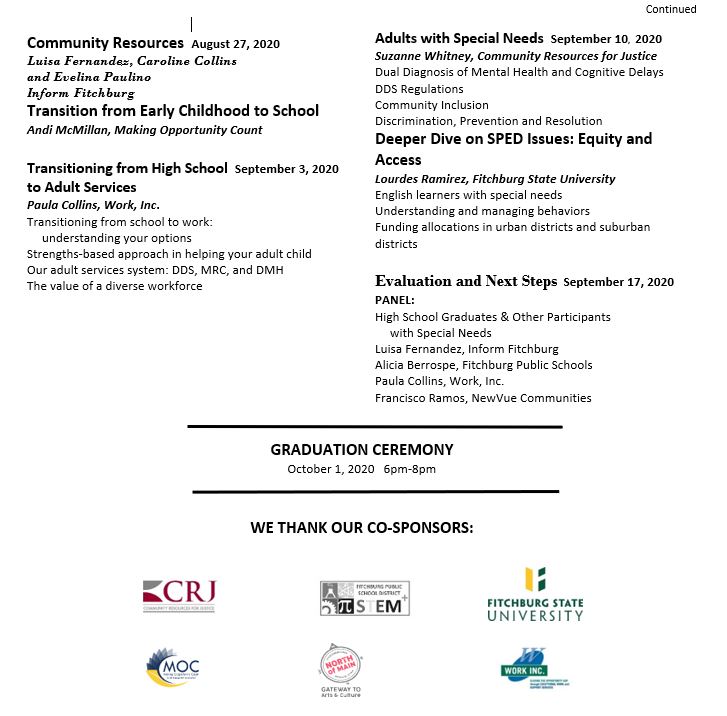 Community Resources. August 27, 2020. Luisa Fernandes, Caroline Collins, and Evelina Paulino, Inform Fitchburg. Transition from Early Childhood to School. Andi McMillan, Making Opportunity Count. Transitioning from High School to Adult Services. September 3, 2020. Paula Collins, Work, Inc. Transitioning from school to work, understanding your options. Strengths-based approach in helping your adult child. Our adult services system: DDS, MRC, and DMH. The value of a diverse workforce. Adults with Special Needs. September 10, 2020. Suzanne Whitney, Community Resources for Justice. Dual Diagnosis of Mental Health and Cognitive Delays. DDS Regulations. Community Inclusion. Discrimination, Prevention, and Resolution. Deeper Dive on SPED Issues: Equity and Access. Lourdes Ramirez, Fitchburg State University. English learners with special needs. Understanding and managing behaviors. Funding allocations in urban districts and suburban districts. Evaluation and Next Steps. September 17, 2020. Panel: High school graduates and other participants with special needs. Luisa Fernandez, Inform Fitchburg. Alicia Berrospe, Fitchburg Public Schools. Paula Collins, Work, Inc. Francisco Ramos, NewVue Communities. Graduation Ceremony October 1, 2020, 6 to 8 PM.