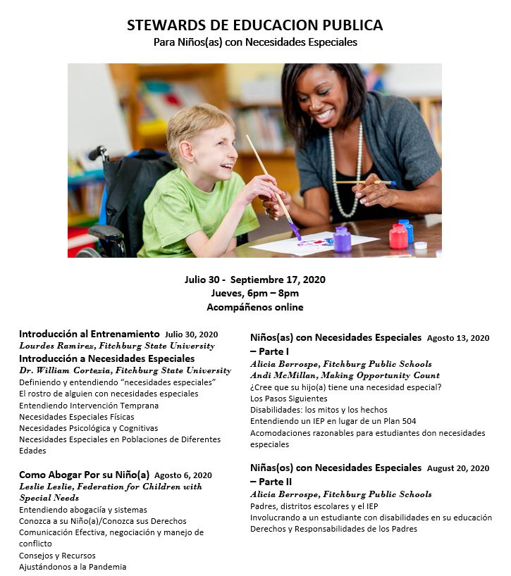 Stewards de Educación Publica Para Niños(as) con Necesidades Especiales. Julio 30 - Septiembre 17, 2020. Jueves, 6 PM - 8 PM. Acompañenos online. Introducción al Entreniamiento. Julio 30, 2020. Lourdes Ramirez, Fitchburg State University. Introducción a Necesidades Especiales. Dr. William Cortezia, Fitchburg State University. Definiendo y entendiendo “necesidades especiales.” El rostro de alguien con necesidades especiales. Entendiendo intervención temprana. Necesidades especiales físicas. Necesidades psicológicas v cognitivas. Necesidades especiales en poblaciones de diferentes edades. Como Abogar Por Su Niño(a). Agosto 6, 2020. Leslie Leslie, Federation for Children with Special Needs. Entendiendo abogacía y sistemas. Conozca a su niño(a)/conozca sus derechos. Comunicación efectiva, negociación, y manejo de conflicto. Consejos y recursos. Ajustándonos a la pandemia. Niños(as) con Necesidades Especiales Parte 1. Agosto 13, 2020. Alicia Berrospe, Fitchburg Public Schools, Andi McMillan, Making Opportunity Count. ¿Cree que su hijo(a) tiene una necesidad especial? Los pasos siguientes. Disabilidades: los mitos y los hechos. Entendiendo un IEP en lugar de un plan 504. Acomodaciones razonables para estudiantes con necesidades especiales. Niñas(os) con Necesidades Especiales Parte 2. Agosto 20, 2020. Alicia Berrospe, Fitchburg Public Schools. Padres, distritos escolares, y el IEP. Involucrando a un estudiante con disabilidades en su educación. Derechos y responsabilidades de los padres.