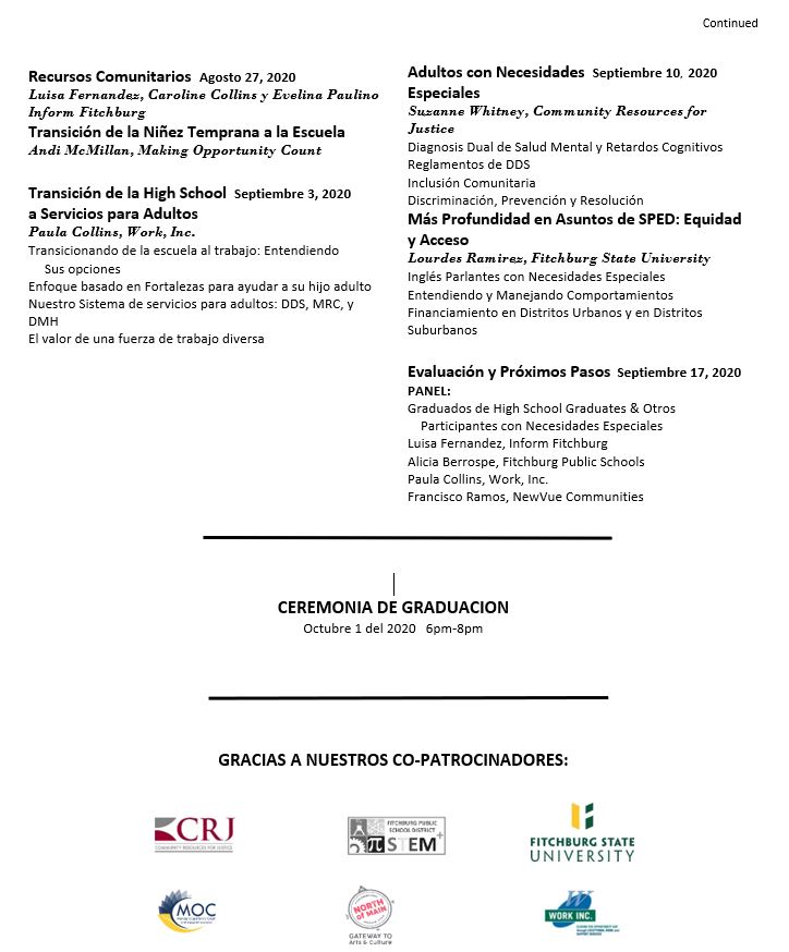 Recursos comunitarios. Agosto 27, 2020. Luisa Fernandes, Caroline Collins, y Evelina Paulino, Inform Fitchburg. Transición de la niñez temprana a la escuela. Andi McMillan, Making Opportunity Count. Transición de la High School a servicios para adultos. Septiembre 3, 2020. Paula Collins, Work Inc. Transicionando de la escuela al trabajo: entiendo sus opciones. Enfoque basado en fortalezas para ayudar a su hijo adulto. Nuestra sistema de servicios para adultos: DDS, MRC, y DMH. El valor de una fuerza de trabajo diverso. Adultos con Necesidades Especiales. Septiembre 10, 2020. Susanne Whitney, Community Forces for Justice. Diagnosis Dual de salud mental y retardos cognitivos. Reglamentos de DDS. Inclusión Comunitaria. Discriminación, Prevención, y Resolución. Más Profundidad en Asuntos de SPED: Equidad y Acceso. Lourdes Ramirez, Fitchburg State University. Inglés parlantes con necesidades especiales. Entendiendo y manejando comportamientos. Financiamiento en distritos urbanos y en distritos suburbanos. Evaluación y Próximos Pasos. Septiembre 17, 2020. Panel: Graduados de High School Graduates & otros participantes con necesidades especiales. Luisa Fernandez, Inform Fitchburg. Alicia Berrospe, Fitchburg Public Schools. Paula Collins, Work, Inc. Francisco Ramos, NewVue Communities. Ceremonia de Graduación, Octubre 1, 2020, 6 PM - 8 PM.